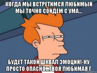 когда мы встретимся любимый мы точно сойдем с ума... будет такой шквал эмоций!-ну просто опасно...твоя любимая г