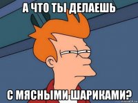 а что ты делаешь с мясными шариками?