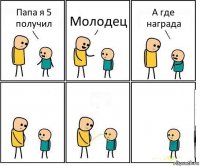 Папа я 5 получил Молодец А где награда