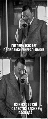 Гитлер:У нэс тет проблэмэ. Генерал: какие Вэ имэ свэтэй Сэлэстиэ здэхнэ паскэда