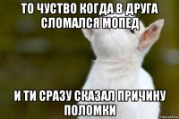 то чуство когда в друга сломался мопед и ти сразу сказал причину поломки