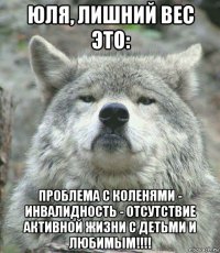 юля, лишний вес это: проблема с коленями - инвалидность - отсутствие активной жизни с детьми и любимым!!!!