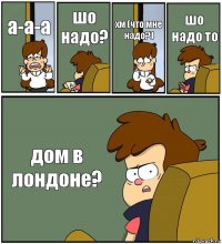 а-а-а шо надо? хм (что мне надо?) шо надо то дом в лондоне?