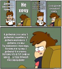 Диппер расскажи прикол Не хочу Если ты мне не расскажешь прикол, то я буду плакать и бесить тебя *Со вздохом закрывает книгу* 6 дебилов это сила, 5 дебилов зашибись, 3 дебила маловато, 2 дебила это мы
Ты наверное спросишь: Почему я и ты мы 2 дебила? А я отвечу: ПОТОМУ ЧТО Я ТУТ СИЖУ И КАК Д****Б ТЕБЕ ПРИКОЛ РАССКАЗЫВАЮ!