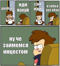 долбаеб иди нахуй сам иди я тебя в рот ебал ну че займемся инцестом