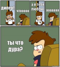 дипер! чтооооо а я тебя люблю ааааааа ты что дура?