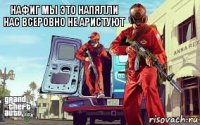 нафиг мы это напялли нас всеровно не аристуют