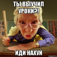 ты выучил уроки?! иди нахуй