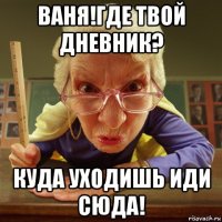 ваня!где твой дневник? куда уходишь иди сюда!