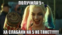 получила 5+ ха слабаки на 5 не тянет!!!!!!