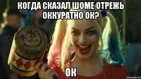 когда сказал шоме отрежь оккуратно ок? ок