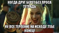 когда друг берет без проса тетрадь ну все терпение на исходе ,тебе конец!