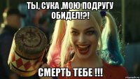 ты, сука ,мою подругу обидел!?! смерть тебе !!!