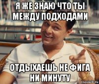 я же знаю что ты между подходами отдыхаешь не фига ни минуту