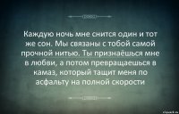 Каждую ночь мне снится один и тот же сон. Мы связаны с тобой самой прочной нитью. Ты признаёшься мне в любви, а потом превращаешься в камаз, который тащит меня по асфальту на полной скорости