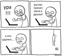 ура !!! руслан принял меня в друзья! я его удалил.... 