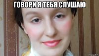 говори я тебя слушаю 