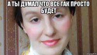 а ты думал что все так просто будет 