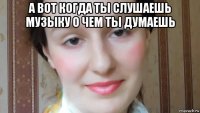 а вот когда ты слушаешь музыку о чем ты думаешь 