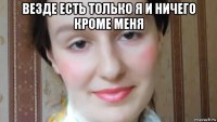 везде есть только я и ничего кроме меня 