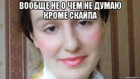 вообще не о чем не думаю кроме скайпа 