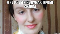 я не о чем и не думаю кроме скайпа 