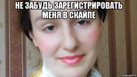 не забудь зарегистрировать меня в скайпе 