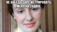 не забудь зарегистрировать меня на скайпе 