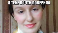 я тебе почти поверила 