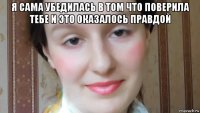 я сама убедилась в том что поверила тебе и это оказалось правдой 