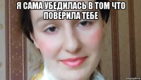 я сама убедилась в том что поверила тебе 