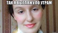 так я выгляжу по утрам 