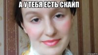 а у тебя есть скайп 