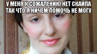 у меня к сожалению нет скайпа так что я ничем помочь не могу 