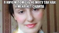 я ничем помочь не могу так как у меня нет скайпа 