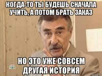 когда-то ты будешь сначала учить, а потом брать заказ но это уже совсем другая история