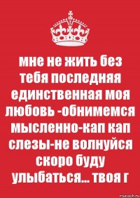 мне не жить без тебя последняя единственная моя любовь -обнимемся мысленно-кап кап слезы-не волнуйся скоро буду улыбаться... твоя г