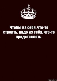 Чтобы из себя, что-то строить, надо из себя, что-то представлять. 