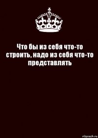 Что бы из себя что-то строить, надо из себя что-то представлять 