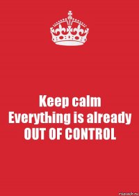 Keep calm
Everything is already
OUT OF CONTROL