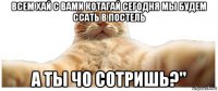 всем хай с вами котагай сегодня мы будем ссать в постель а ты чо сотришь?"