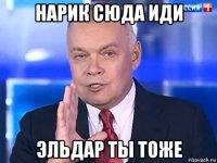 нарик сюда иди эльдар ты тоже