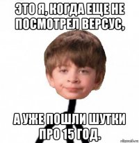 это я, когда еще не посмотрел версус, а уже пошли шутки про 15 год.