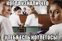 когда узнали, что ...... у тебя есть котлетосы