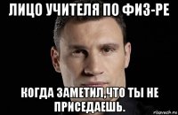 лицо учителя по физ-ре когда заметил,что ты не приседаешь.