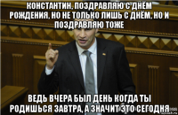 константин, поздравляю с днём рождения, но не только лишь с днём, но и поздравляю тоже ведь вчера был день когда ты родишься завтра, а значит это сегодня