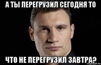 а ты перегрузил сегодня то что не перегрузил завтра?