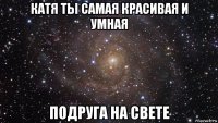 катя ты самая красивая и умная подруга на свете