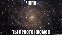 чопа ты просто космос