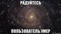 радуйтесь пользователь умер